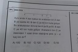 39-) 1989 ÖYS
42-) 198
B
C
Aynı anda A dan kalkan iki arabadan biri A dan
B ye saatte 40, B den C ye 60 km hızla gidiyor.
Bu arabalardan ikincisi ise A da В ye 60, B den
C ye 40 km hızla gidiyor. Arabaların biri C ye
Ötekinden 1 saat önce ulaştığına göre x - y
kaç km dir?
A) 180 B) 150 C) 120 D) 90 E) 60
H
