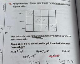 13. Aşağıda verilen 12 birim kare 6 farklı renkte boya kullanılarak
boyanacaktır.
n
or
r.
Her satırında yalnız 2 kare boyanacak ve her bir kare farklı
renkte olacaktır.
Buna göre, bu 12 birim karelik şekil kaç farklı biçimde
boyanabilir?
A) (6!)2.65
B) (6!)6 - 56
C) 6. 6!
D) 64 10!
E) 63.6!
2.3 361
314)
