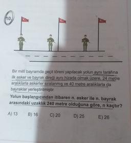 110
Bir milli bayramda geçit töreni yapılacak yolun aynı tarafına
ilk asker ve bayrak direği aynı hizada olmak üzere, 24 metre
aralıklarla askerler sıralanmış ve 40 metre aralıklarla da
bayraklar yerleştirilmiştir.
Yolun başlangıcından itibaren n. asker ile n. bayrak
arasındaki uzaklık 240 metre olduğuna göre, n kaçtır?
A) 13
B) 16
C) 20
D) 25
E) 26
