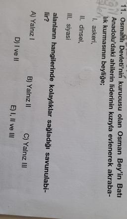 11. Osmanlı Devleti'nin kurucusu olan Osman Bey'in Batı
Anadolu'daki ahilerin liderinin kızıyla evlenerek akraba-
lik kurmasının beyliğe;
1. askeri,
II. dinsel,
III. siyasi
alanların hangilerinde kolaylıklar sağladığı savunulabi-
lir?
A) Yalnız!
B) Yalnız II
C) Yalnız III
D) I ve II
E) I, II ve III
