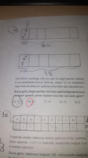 2
19.
9 cm
60
12 cm
Her birinin uzunluğu 540 cm olan iki kağıt şeritten üstteki
9 cm aralıklarla kırmızı renk ile, alttaki 12 cm aralıklarla
mavi renk ile dikey bir şekilde yukarıdaki gibi işaretleniyor.
Buna göre, kağıt şeritler üst üste getirildiğinde kı