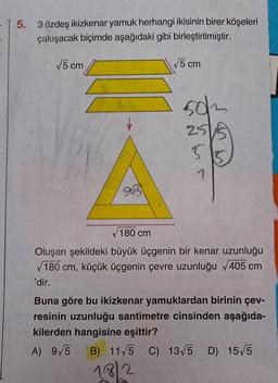 - T 5.
3 özdeş ikizkenar yamuk herhangi ikisinin birer köşeleri
çakışacak biçimde aşağıdaki gibi birleştirilmiştir.
5 cm
5 cm
502
2515
7
aus
180 cm
Oluşan şekildeki büyük üçgenin bir kenar uzunluğu
180 cm, küçük üçgenin çevre uzunluğu 405 cm
'dir.
Buna göre bu ikizkenar yamuklardan birinin çev-
resinin uzunluğu santimetre cinsinden aşağıda-
kilerden hangisine eşittir?
A) 9/5
B) 11/5 C) 13/5 D) 15/5
)
1812
