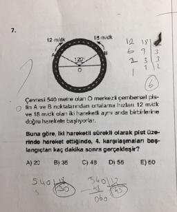 7.
12 mdk
18 m.dk
B
12 18
6 9
& 3
3
3
12
ww
6
Çevresi 540 metre olan O merkezli çembersel pis-
tin A ve B noktalarndan ortalama hızlan 12 m.dk
ve 16 mdk olan iki harekell ayi anda birbirlerine
doğru harekete başlıyorlar.
Buna göre, iki hareketli sürekli olarak pist üze-
rinde hareket ettiğinde, 4. karşılaşmaları baş-
langıçtan kaç dakika sonra gerçekdeşir?
A) 20 BI 36
C) 48 Di 56
E) 60
540 LS
5
shola
45
ub
obo
