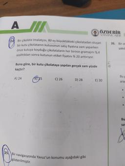 A SIT
ÖZDEBİR
cie
YAYINLARI
24
26. Bir o
Bir çikolata imalatçısı, 80 eş büyüklükteki çikolatadan oluşan
bir kutu çikolatanın kutusunun satış fiyatına zam yaparken
önce kutuya koyduğu çikolataların her birinin gramajını % 4
azalttıktan sonra kutunun etiket fiyatını % 20 arttırıyor.
yakıt
Buna göre, bir kutu çikolataya yapılan gerçek zam yüzde
on
kaçtır?
Bu
A) 24
B) 25
C) 26
D) 28
E) 30
ara
Bu
sa
d
25. Bir navigasyonda Yavuz'un konumu aşağıdaki gibi
gösterilmiştir.
