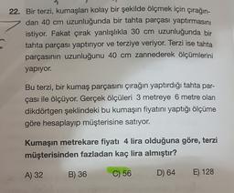 22. Bir terzi, kumaşları kolay bir şekilde ölçmek için çırağın-
dan 40 cm uzunluğunda bir tahta parçası yaptırmasını
istiyor. Fakat çırak yanlışlıkla 30 cm uzunluğunda bir
tahta parçası yaptırıyor ve terziye veriyor. Terzi ise tahta
parçasının uzunluğunu 40 cm zannederek ölçümlerini
yapıyor.
Bu terzi, bir kumaş parçasını çırağın yaptırdığı tahta par-
çası ile ölçüyor. Gerçek ölçüleri 3 metreye 6 metre olan
dikdörtgen şeklindeki bu kumaşın fiyatını yaptığı ölçüme
göre hesaplayıp müşterisine satıyor.
Kumaşın metrekare fiyatı 4 lira olduğuna göre, terzi
müşterisinden fazladan kaç lira almıştır?
A) 32
B) 36
C) 56
D) 64
E) 128