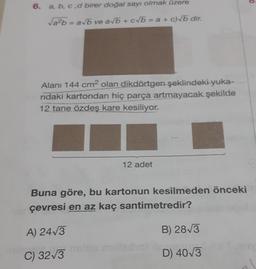 a, b, c,d birer doğal sayı olmak üzere
Vab=avb ve ab + c b = a + c) b dir.
Alanı 144 cm2 olan dikdörtgen şeklindeki yuka-
ridaki kartondan hiç parça artmayacak şekilde
12 tane özdeş kare kesiliyor.
12 adet
Buna göre, bu kartonun kesilmeden önceki
çevresi en az kaç santimetredir?
A) 2473
B) 2813
C) 3213
D) 403
