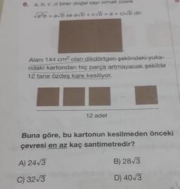 a, b, c,d birer doğal sayı olmak üzere
Vab=avb ve ab + c b = a + c) b dir.
Alanı 144 cm2 olan dikdörtgen şeklindeki yuka-
ridaki kartondan hiç parça artmayacak şekilde
12 tane özdeş kare kesiliyor.
12 adet
Buna göre, bu kartonun kesilmeden önceki
çevresi en az kaç santimetredir?
A) 2473
B) 2813
C) 3213
D) 403
