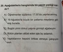 20. Aşağıdakilerin hangisinde bir
yazım yanlışı var-
dır?
A) Öğretmenler toplantısı 17.00'da yapılacakmış.
B)' 19 Ağustos'ta büyük bir patlama meydana gel-
miş burada.
El Bugün yirmi dokuz yaşına girmişti ağabeyim.
D) Bütün planları altüst eden işte bu adamdı.
E) Yaptıklarının hepsini örtbas etmeye çalışıyor-
sun.
