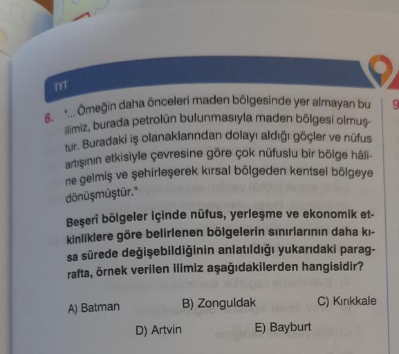 TYT
9
6. "... Ömeğin daha önceleri maden bölgesinde yer almayan bu
ilimiz, burada petrolün bulunmasıyla maden bölgesi olmuş-
tur. Buradaki iş olanaklarından dolayı aldığı göçler ve nüfus
artışının etkisiyle çevresine göre çok nüfuslu bir bölge hâli-
ne gel