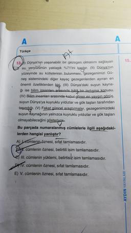 A
A
Türkçe
At
15
13.1) Dünya'nın yaşanabilir bir gezegen olmasını sağlayan
su, yeryüzünün yaklaşık %71'ini kaplar. (1) Dünya'nın
yüzeyinde su kütlelerinin bulunması, gezegenimizi Gü-
neş sistemindeki diğer kayaç gezegenlerden ayıran en
önemli özelliklerden biri. (III) Dünya'daki suyun kayna-
ğı ise bilim insanlar arasında hâlâ bir tartışma konusu.
(IV) Bilim insanlart arasında kabul gören en yaygın görüş,
suyun Dünya'ya kuyruklu yıldızlar ve gök taşları tarafından
taşındığı. (V) Fakat güncel araştırmalar, gezegenimizdeki
suyun kaynağının yalnızca kuyruklu yıldızlar ve gök taşları
olmayabileceğini gösteriyor
Bu parçada numaralanmış cümlelerle ilgili aşağıdaki-
lerden hangisi yanlıştır?
A) cumlenin öznesi, sifat tamlamasıdır.
Bu cümlenin öznesi, belirtili isim tamlamasıdır.
III. cümlenin yüklemi, belirtisiz isim tamlamasıdır.
DHIV. cümlenin öznesi, sifat tamlamasıdır.
E) V. cümlenin öznesi, sifat tamlamasıdır.
AYDIN YAYINLARI