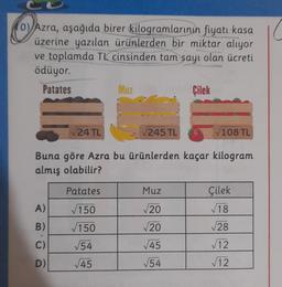 0) Azra, aşağıda birer
kilogramlarının fiyatı kasa (
üzerine yazılan ürünlerden bir miktar alıyor
ve toplamda TL cinsinden tam sayı olan ücreti
ödüyor.
Patates
Çilek
Muz
24 TL
245 TL
108 TL
Buna göre Azra bu ürünlerden kaçar kilogram
almış olabilir?
Patates
Muz
Çilek
V18
A)
150
20
B)
V20
28
150
54
C)
45
12
D)
45
154
√12
