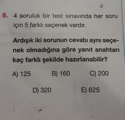 6. 4 soruluk bir test sınavında her soru
için 5 farklı seçenek vardır.
Ardışık iki sorunun cevabı aynı seçe-
nek olmadığına göre yanıt anahtarı
kaç farklı şekilde hazırlanabilir?
A) 125
B) 160
C) 200
D) 320
E) 625
