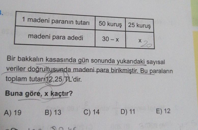 3.
1 madeni paranın tutarı
50 kuruş 25 kuruş
madeni para adedi
30 - X
X
Bir bakkalın kasasında gün sonunda yukarıdaki sayısal
veriler doğrultusunda madeni para birikmiştir. Bu paraların
toplam tutarı 12,25 TL'dir.
Buna göre, x kaçtır?
A) 19
B) 13
C) 14
D)