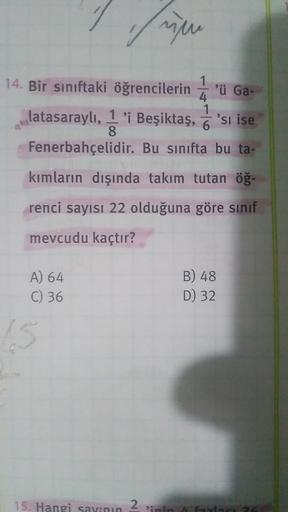 in
1
14. Bir sınıftaki öğrencilerin ü 'ü Ga-
4
1
latasaraylı, 1 'i Beşiktaş, 'si ise
8
Fenerbahçelidir. Bu sınıfta bu ta-
kımların dışında takım tutan öğ.
renci sayısı 22 olduğuna göre sinif
mevcudu kaçtır?
B) 48
A) 64
C) 36
D) 32
15. Hangi sayının
2
Pinin