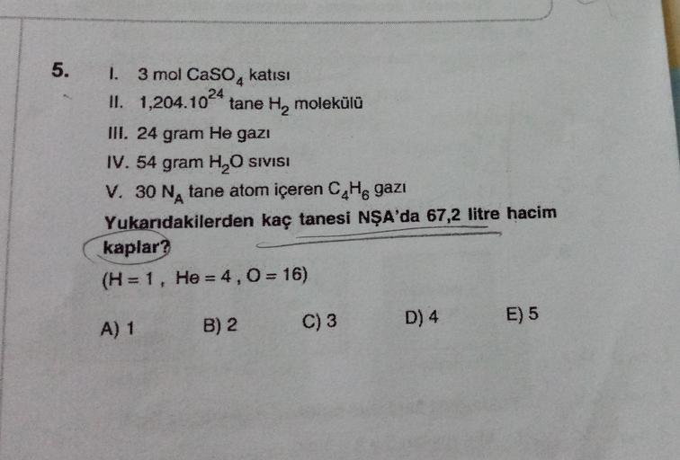 5.
1. 3 mol Caso, katısı
II. 1,204.1024
tane H, molekülü
III. 24 gram He gazı
IV. 54 gram H2O SIVISI
V. 30 NA tane atom içeren C4H8 gazı
Yukarıdakilerden kaç tanesi NŞA'da 67,2 litre hacim
kaplar?
(H= 1, He = 4,0 = 16)
B) 2
E) 5
A) 1
C) 3
D) 4