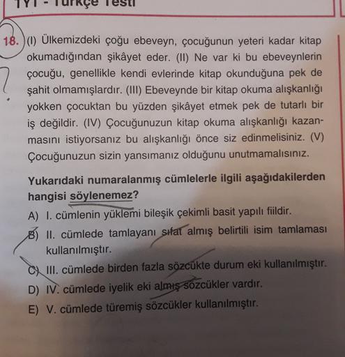 18. )() Ülkemizdeki çoğu ebeveyn, çocuğunun yeteri kadar kitap
okumadığından şikâyet eder. (II) Ne var ki bu ebeveynlerin
çocuğu, genellikle kendi evlerinde kitap okunduğuna pek de
şahit olmamışlardır. (III) Ebeveynde bir kitap okuma alışkanlığı
yokken çoc