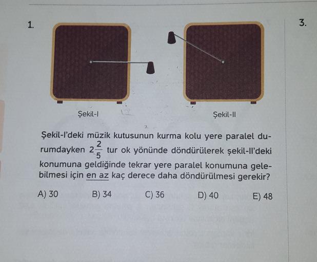 1.
3.
Şekil-1
Şekil-II
Şekil-I'deki müzik kutusunun kurma kolu yere paralel du-
2
rumdayken 2 tur ok yönünde döndürülerek şekil-Il'deki
5
konumuna geldiğinde tekrar yere paralel konumuna gele-
bilmesi için en az kaç derece daha döndürülmesi gerekir?
A) 30
