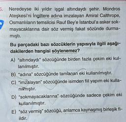 6. Neredeyse iki yıldır işgal altındaydı şehir. Mondros
Ateşkesi'ni İngiltere adına imzalayan Amiral Calthrope,
Osmanlıların temsilcisi Rauf Bey'e İstanbul'a asker sok-
mayacaklarına dair söz vermiş fakat sözünde durma-
mıştı.
Bu parçadaki bazı sözcüklerin yapısıyla ilgili aşağı-
dakilerden hangisi söylenemez?
A) “altındaydı” sözcüğünde birden fazla çekim eki kul-
lanılmıştır.
B) “adına” sözcüğünde tamlanan eki kullanılmıştır.
C) “imzalayan” sözcüğünde isimden fiil yapım eki kulla-
nılmıştır.
D) "sokmayacaklarına” sözcüğünde sadece çekim eki
kullanılmıştır.
E) “söz vermiş" sözcüğü, anlamca kaynaşmış birleşik fi-
ildir.