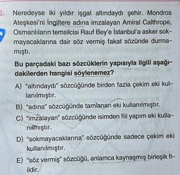 6. Neredeyse iki yıldır işgal altındaydı şehir. Mondros
Ateşkesi'ni İngiltere adına imzalayan Amiral Calthrope,
Osmanlıların temsilcisi Rauf Bey'e İstanbul'a asker sok-
mayacaklarına dair söz vermiş fakat sözünde durma-
mıştı.
Bu parçadaki bazı sözcüklerin yapısıyla ilgili aşağı-
dakilerden hangisi söylenemez?
A) “altındaydı” sözcüğünde birden fazla çekim eki kul-
lanılmıştır.
B) “adına” sözcüğünde tamlanan eki kullanılmıştır.
C) “imzalayan” sözcüğünde isimden fiil yapım eki kulla-
nılmıştır.
D) "sokmayacaklarına” sözcüğünde sadece çekim eki
kullanılmıştır.
E) “söz vermiş" sözcüğü, anlamca kaynaşmış birleşik fi-
ildir.
