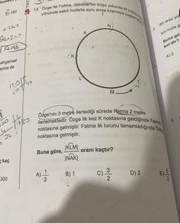 2 YAY
13. Özge ilé Fatma, dairesel bir koşu yolunda M non
yönünde sabit hızlarla aynı anda koşmaya baslar
E) 180
N
Bir araç yol
e240
A
km hızla g
5A-260
A-8
Buna gö
km'dir?
(ki
A) 2
altıgensel
erine de
1201
otru
M
tis
20
22
Özge'nin 3 metre ilerlediği sürede Fatma 2 metre
ilerlemektedir. Özge ilk kez k noktasına geldiğinde Fatma
noktasına gelmiştir. Fatma ilk turunu tamamladığında Ozy
noktasına gelmiştir.
JKLM
Buna göre, oranı kaçtır?
INĀKI
ri
kaç
A) -
B) 1
C)
)
D) 2
Nlor
300
