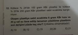 Orbital Yayınlar
12. Kütlece % 24'lük 100 gram KBr çözeltisi ile kütlece
% 20'lik 200 gram KBr çözeltileri sabit sıcaklıkta karıştı-
riliyor.
Oluşan çözeltiye sabit sicaklıkta 6 gram KBr tuzu ve
44 g saf su ilave edilip tamamen çözülürse çözeltinin
son derişimi yüzde kaç olur? (Çökelme olmamaktadır)
B) 12
A) 10
C) 15
D) 20
E) 21