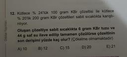 Orbital Yayınlar
12. Kütlece % 24'lük 100 gram KBr çözeltisi ile kütlece
% 20'lik 200 gram KBr çözeltileri sabit sıcaklıkta karıştı-
riliyor.
Oluşan çözeltiye sabit sicaklıkta 6 gram KBr tuzu ve
44 g saf su ilave edilip tamamen çözülürse çözeltinin
son derişimi yüzde kaç olur? (Çökelme olmamaktadır)
B) 12
A) 10
C) 15
D) 20
E) 21
