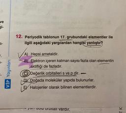 ve
gi-
Studio
12. Periyodik tablonun 17. grubundaki elementler ile
ilgili aşağıdaki yargılardan hangisi yanlıştır?
a-
r.
VİP Yayınları
A) Hepsi ametaldir.
B) Elektron içeren katman sayısı fazla olan elementin
aktifliği de fazladır.
Değerlik orbitalleri s ve p dir.
DX Doğada moleküler yapıda bulunurlar.
EV Halojenler olarak bilinen elementlerdir.
yumruviu OTOlar vardır.
TK
