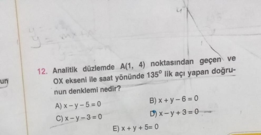 un
12. Analitik düzlemde A(1, 4) noktasından geçen ve
OX ekseni ile saat yönünde 135° lik açı yapan doğru-
nun denklemi nedir?
A) x - y -5 = 0
B) x + y - 6=0
C) x - y - 3 = 0
D) x - y + 3 = 0
E) x + y + 5= 0
