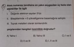 Atom numarası kendisine en yakın soygazdan üç fazla olan
elementler ile ilgili
1. Değerlik elektron sayıları 3'tür.
II. Bileşiklerinde +3 yükseltgenme basamağına sahiptir.
III. Toprak metalleri olarak isimlendirilir.
yargılarından hangileri kesinlikle doğrudur?
A) Yalnız!
B) Yalnız III
C) I ve II
D) II ve III
E) I, II ve III
