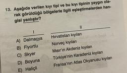 13. Aşağıda verilen kıyı tipi ve bu kıyı tipinin yaygın ola-
rak görüldüğü bölgelerle ilgili eşleştirmelerden han-
gisi yanlıştır?
11
1
A) Dalmaçya
B) Fiyortlu
C) Skyer
D) Boyuna
E) Haliçli
Hırvatistan kıyıları
lebesa
Norveç kıyılar
hov 28
Mısır'ın Akdeniz kıyıları
Türkiye'nin Karadeniz kıyıları
Fransa'nın Atlas Okyanusu kıyıları