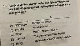 13. Aşağıda verilen kıyı tipi ve bu kıyı tipinin yaygın ola-
rak görüldüğü bölgelerle ilgili eşleştirmelerden han-
gisi yanlıştır?
11
1
A) Dalmaçya
B) Fiyortlu
C) Skyer
D) Boyuna
E) Haliçli
Hırvatistan kıyıları
lebesa
Norveç kıyılar
hov 28
Mısır'ın Akdeniz kıyıları
Türkiye'nin Karadeniz kıyıları
Fransa'nın Atlas Okyanusu kıyıları
