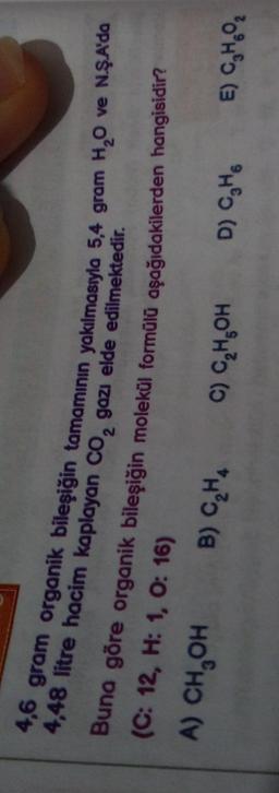 2
4,48 litre hacim kaplayan co, gazı elde edilmektedir.
4,6 gram organik bileşiğin tamamının yakılmasıyla 5,4 gram H,O ve NŞA'da
Buna göre organik bileşiğin molekül formülü aşağıdakilerden hangisidir?
(C: 12, H: 1, 0:16)
A) CH,OH B) CH.
C) C,H,OH
D) CH6
E) CH.
