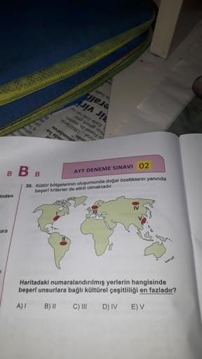 eysey 44
pjesa
JA JA
20 ur eoz
UU
uapeur ep, esues
epurej. 098I"jeuru"
ruutepunyo
-ey eper
2015 yang
npur
B
B
B
AYT DENEME SINAVI 02
35. Koltur bölgelerinin oluşumunda doğal özelliklerin yanında
beşeri kriterler de etkili olmaktadır.
Inden
ara
Haritadaki numaralandırılmış yerlerin hangisinde
beşeri unsurlara bağlı kültürel çeşitliliği en fazladır?
A)
B) 11
C) III
D) IV
EV