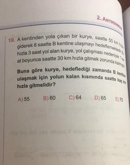 2. ANTRENMA
10. A kentinden yola çıkan bir kurye, saatte 50 km
giderek 6 saatte B kentine ulaşmayı hedeflemektedir. Bu
hızla 3 saat yol alan kurye, yol çalışması nedeniyle 1 se
at boyunca saatte 30 km hızla gitmek zorunda kalmıştır.
Buna göre kurye, hedeflediği zamanda B kentine
ulaşmak için yolun kalan kısmında saatte kaç km.
hızla gitmelidir?
C) 64 D) 65
A) 55
B) 60
E) 70
