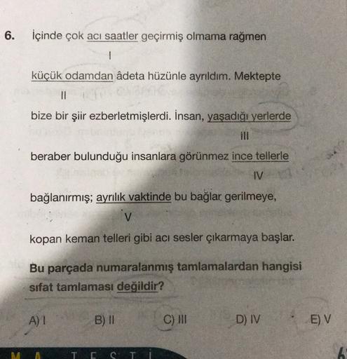 6.
İçinde çok acı saatler geçirmiş olmama rağmen
1
küçük odamdan âdeta hüzünle ayrıldım. Mektepte
11
bize bir şiir ezberletmişlerdi. İnsan, yaşadığı yerlerde
beraber bulunduğu insanlara görünmez ince tellerle
IV
bağlanırmış; ayrılık vaktinde bu bağlar geri