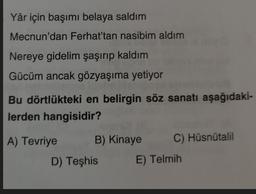 Yâr için başımı belaya saldım
Mecnun'dan Ferhat'tan nasibim aldım
Nereye gidelim şaşırıp kaldım
Gücüm ancak gözyaşıma yetiyor
Bu dörtlükteki en belirgin söz sanatı aşağıdaki-
lerden hangisidir?
A) Tevriye B) Kinaye
C) Hüsnütalil
D) Teşhis
E) Telmih