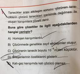 Tanecikler arası etkileşim sonucu, çözünen tane-
ciklerin çözücü tanecikleri içerisinde dağılması ile
oluşan karışımlara çözelti denir.
Buna göre çözeltiler ile ilgili aşağıdakilerden
hangisi yanlıştır?
A) Homojen karışımlardık.
B) Çözünmede genellikle zayif etkileşimler oluşur.
C) Çözünenin tanecik boyutu 10-ºm den küçüktür.
D) Bileşenlerinin özelliklerini gösterir.
E) Kati-gaz karışımda kati çözücü olamaz.
