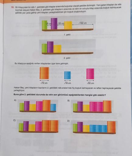 16. Bir kitapçıdaki bir rafa 1. şekildeki gibi kitaplar arasında boşluklar olacak şekilde dizilmiştir. Yeni gelen kitapları da rafa
koymak isteyen Hakan Bey, 2. şekildeki gibi kitapların arasında ve rafin en soluyla kitap arasında boşluk kalmayacak
şekilde