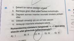 20.
24.
A
1. Şekerli bir kahve istediğini söyledi.
II. Bankaya giren öfkeli adam herkesi korkutmuştu.
III. Deprem sonrası insanları korunaklı binalara yerleştir-
diler.
IV. Dikkatli olmadığı için sık sık hata yapıyor.
V. Anlayışlı insanlarla arkadaşlık ederdi.
Numaralanmış cümlelerin hangisinde “-11, -li” ekini almış
sözcük sifat görevinde kullanılmamıştır?
C) III
D) IV
E) V
B) II
A) 1
CA 2021)
