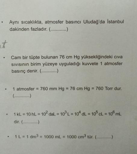 Aynı sıcaklıkta, atmosfer basıncı Uludağ'da İstanbul
dakinden fazladır. (............)
at
Cam bir tüpte bulunan 76 cm Hg yüksekliğindeki civa
sivisinin birim yüzeye uyguladığı kuvvete 1 atmosfer
basınç denir. (............)
1 atmosfer = 760 mm Hg = 76 cm H