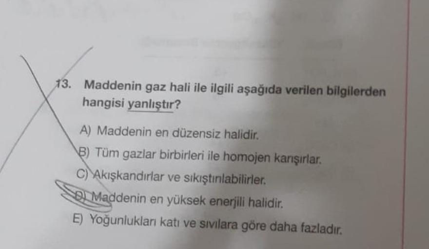 13. Maddenin gaz hali ile ilgili aşağıda verilen bilgilerden
hangisi yanlıştır?
A) Maddenin en düzensiz halidir.
8) Tüm gazlar birbirleri ile homojen karışırlar.
C) Akışkandırlar ve sıkıştılabilirler.
Se Maddenin en yüksek enerjili halidir.
E) Yoğunlukları