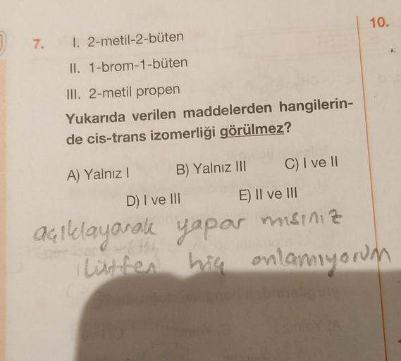 10.
7.
1. 2-metil-2-büten
II. 1-brom-1-büten
III. 2-metil propen
Yukarıda verilen maddelerden hangilerin-
de cis-trans izomerliği görülmez?
C) I ve II
B) Yalnız III
A) Yalnız!
D) I ve III
rake
E) II ve III
msiniz
açıklayo
Quillayanale yapar
listen onlamıyo