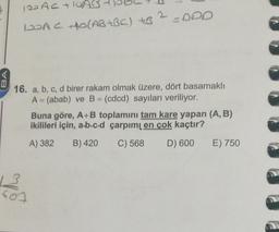 120 ACTIUAB
DOACO(AB +BC) + ? -ODD
IDAG )
BA
16. a, b, c, d birer rakam olmak üzere, dört basamaklı
A = (abab) ve B = (cdcd) sayıları veriliyor.
Buna göre, A+B toplamını tam kare yapan (A,B)
ikilileri için, a.b.c.d çarpımı en çok kaçtır?
A) 382
B) 420
C) 568
D) 600
E) 750
600