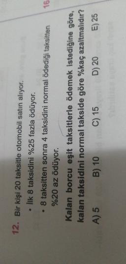 12. Bir kişi 20 taksitle otomobil satın alıyor.
• Ilk 8 taksidini %25 fazla ödüyor.
• 8 taksitten sonra 4 taksidini normal ödediği taksitten
16
%20 az ödüyor.
Kalan borcu eşit taksitlerle ödemek istediğine göre,
kalan taksidini normal takside göre %kaç azaltmalıdır?
A) 5 B) 10C) 15
D) 20
E) 25
