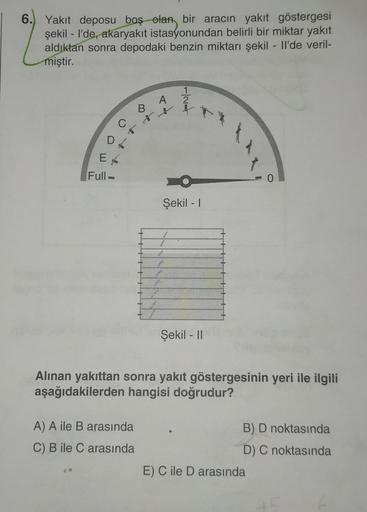 6.
Yakıt deposu boş olan bir aracın yakıt göstergesi
şekil - I'de, akaryakıt istasyonundan belirli bir miktar yakıt
aldıktan sonra depodaki benzin miktarı şekil - Il'de veril-
miştir.
Hloud
2
C
D
Et
Full -
Şekil - 1
Şekil - 11
Alinan yakıttan sonra yakıt g