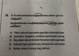 28. Ek fiil sifat tamlamalarına gelerek onlara yüklem görevini
yükleyebilir.
Aşağıdakilerden hangisinde böyle bir
kullanım görül.
mektedir?
A) Yılların çabucak geçmesine şaşırdığını söylemişti bana.
B) Korkularını, kaygılarını, umutlarını samimiyetle yazmış.
C) İniş çıkışlan olsa da ömrünün her zaman renkli yaşamıştır.
D) Kolladığı başka şeylerdi oysa, kimseye fark ettirmeden.
E) Herkes nefesini tutmuş maçı bekliyor.