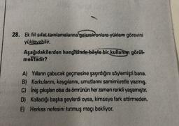 28. Ek fiil sifat tamlamalarına gelerek onlara yüklem görevini
yükleyebilir.
Aşağıdakilerden hangisinde böyle bir
kullanım görül.
mektedir?
A) Yılların çabucak geçmesine şaşırdığını söylemişti bana.
B) Korkularını, kaygılarını, umutlarını samimiyetle yazmış.
C) İniş çıkışlan olsa da ömrünün her zaman renkli yaşamıştır.
D) Kolladığı başka şeylerdi oysa, kimseye fark ettirmeden.
E) Herkes nefesini tutmuş maçı bekliyor.
