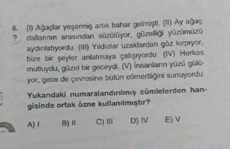 B. (1) Ağaçlar yeşermiş artık bahar gelmişti. (II) Ay ağaç
? dallannin arasından süzülüyor, güzelliği yüzümüzü
aydinlatıyordu. (111) Yıldızlar uzaklardan göz kırpıyor.
bize bir şeyler anlatmaya çalışıyordu (V) Herkes
mutluydu, güzel bir geceydi. (V) Insanl