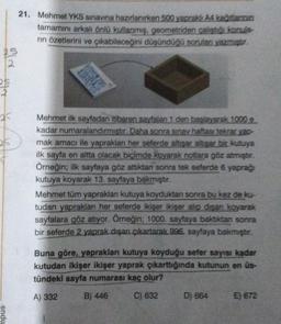 21. Mehmet YKS sınavına hazırlanırken 500 yapraklı A4 katlann
tamamını arkalı önlü kullanmis, geometriden çaliştiği konula-
nin özetlerini ve çıkabileceğini düşündüğü sorulan yazmıştur.
old
25
ak
25
Mehmet ilk sayfadan itibaren sayfalan 1 den başlayarak 1000 e
kadar numaralandırmıştır. Daha sonra sınav haftasi tekrar yap-
mak amacı ile yaprakları her seferde altişar altisar bir kutuya
ilk sayfa en altta olacak biçimde koyarak notlara göz atmıştır.
Örneğin; ilk sayfaya göz attktan sonra tek seferde 6 yaprağ
kutuya koyarak 13. sayfaya bakmıştır.
Mehmet tüm yapraklar kutuya koyduktan sonra bu kez de ku-
tudan yaprakları her seferde ikişer ikişer alıp disan koyarak
sayfalara göz atıyor. Örneğin; 1000. sayfaya baktıktan sonra
bir seferde 2 yaprak dışan çıkartarak 996. sayfaya bakmıştır.
Buna göre, yaprakları kutuya koyduğu sefer sayısı kadar
kutudan ikişer ikişer yaprak çıkarttığında kutunun en üs-
tündeki sayfa numarası kaç olur?
A) 332 B) 446 C) 632 D) 664 E) 672
sndu