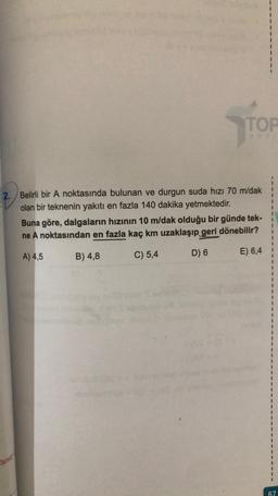 TOP
2. Belirli bir A noktasında bulunan ve durgun suda hızı 70 m/dak
olan bir teknenin yakıtı en fazla 140 dakika yetmektedir.
Buna göre, dalgaların hızının 10 m/dak olduğu bir günde tek-
ne A noktasından en fazla kaç km uzaklaşıp geri dönebilir?
A) 4,5
B) 4,8
C) 5,4
E) 6,4
D) 6
anit
67